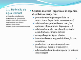 1.1. Definição de
água residual
 Contem materia (organica e inorganica)
dissolvida e suspensa:
 provenientes de água superficial ou
subterrânea (agua bruta para consumo)
 adicionadas e produzidas em reacções
químicas e bioquímicas (agua potavel)
 adicionadas no decurso da utilização da
água de abastecimento público
 carregadas pelas águas pluviais
 introduzidas com a água de infiltração nos
colectores
 produzidas por reacções químicas e
bioquímicas durante o transporte
 adicionadas durante o transporte no sistema
de drenagem
9
1. Conceitos introdutórios
1.1. Definição de água residual
1.2. Características da água residual
1.3. Composição água residual
1.4. Caracterização física
1.5. Caracterização química e bioquímica
 