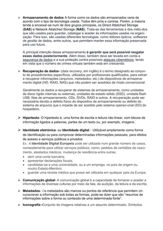  Armazenamento de dados A forma como os dados são armazenados varia de
acordo com o tipo de tecnologia usada. Todos têm prós e contras. Porém, a maioria
tende a encaixar-se num de dois grupos principais, os Direct Attatched Storage
(DAS) e Network Attatched Storage (NAS). Trata-se das ferramentas e dos méto-dos
que são usados para guardar, catalogar e aceder às informações usadas na organi-
zação. Para isso, são usadas diferentes tecnologias, como leitores ópticos, softwares
de gestão de dados, entre outros, que permitem manter essa informação preservada
para uso futuro.
A principal intenção desse armazenamento é garantir que será possível resgatar
esses dados posteriormente. Além disso, também deve ser levada em conta a
segurança de dados e a sua proteção contra possíveis ataques cibernéticos, tendo
em vista que o número de crimes virtuais também está em crescendo.
 Recuperação de dados- (data recovery, em inglês) é o termo designado ao conjun-
to de procedimentos específicos, utilizados por profissionais qualificados, para extrair
e recuperar informações (arquivos, metadados, etc.) de dispositivos de armazena-
mento digital (HD, RAID, NAS) que não podem ser acedidos de modo convencional.
Geralmente os dados a recuperar de sistemas de armazenamento, como unidades
de disco rígido internas ou externas, unidades de estado sólido (SSD), unidade flash
USB, fitas de armazenamento, CDs, DVDs, RAID e outros. A recuperação pode ser
necessária devido a defeito físico do dispositivo de armazenamento ou defeito do
sistema de arquivos que o impede de ser acedido pelo sistema operaci-onal (SO) do
hospedeiro.
 Hipertexto- O hipertexto é, uma forma de escrita e leitura não linear, com blocos de
informação ligados a palavras, partes de um texto ou, por exemplo, imagens.
 Identidade eletrónica- ou Identidade digital - Utilizável amplamente como forma
de identificação ou para comprovar determinadas informações pessoais, para efeitos
de acesso a serviços públicos e privados.
Ex.: A Identidade Digital Europeia pode ser utilizada num grande número de casos,
nomeadamente para utilizar serviços públicos, como: pedidos de certidões de nasci-
mento, atestados médicos, mudança de residência entre outras;
 abrir uma conta bancária;
 apresentar declarações fiscais;
 candidatar-se a uma universidade, ou a um emprego, no país de origem ou
noutro Estado-Membro;
 guardar uma receita médica que possa ser utilizada em qualquer país da Europa.
 Comunicação global- A comunicação global é a capacidade de fornecer e aceder a
informações de diversas culturas por meio da fala, da audição, da leitura e da escrita.
 Metadados- Os metadados são marcos ou pontos de referência que permitem cir-
cunscrever a informação sob todas as formas, pode-se dizer que são “resumos de
informações sobre a forma ou conteúdo de uma determinada fonte”.
 Iconografia -Conjunto de imagens relativas a um assunto determinado. Símbolos.
 