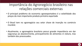 Importância do Agronegócio brasileiro nas
relações comerciais externas
• O principal problema da economia agroexportadora é a volatilidade dos
preços do mais importante produto primário exportado
• O Brasil tem no agronegócio seu setor chave de inserção no comércio
mundial.
• Atualmente, o agronegócio brasileiro possui grande importância em dar
segurança ao abastecimento, principalmente de alimentos in natura, mas
também dos processados.
 