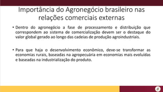 Importância do Agronegócio brasileiro nas
relações comerciais externas
• Dentro do agronegócio a fase de processamento e distribuição que
correspondem ao sistema de comercialização devem ser o destaque do
valor global gerado ao longo das cadeias de produção agroindustriais.
• Para que haja o desenvolvimento econômico, deve-se transformar as
economias rurais, baseadas na agropecuária em economias mais evoluídas
e baseadas na industrialização do produto.
 