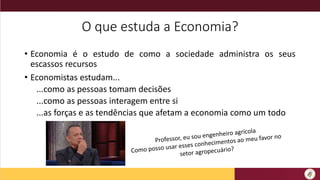 O que estuda a Economia?
• Economia é o estudo de como a sociedade administra os seus
escassos recursos
• Economistas estudam...
...como as pessoas tomam decisões
...como as pessoas interagem entre si
...as forças e as tendências que afetam a economia como um todo
 