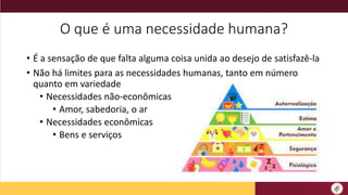 O que é uma necessidade humana?
• É a sensação de que falta alguma coisa unida ao desejo de satisfazê-la
• Não há limites para as necessidades humanas, tanto em número
quanto em variedade
• Necessidades não-econômicas
• Amor, sabedoria, o ar
• Necessidades econômicas
• Bens e serviços
 