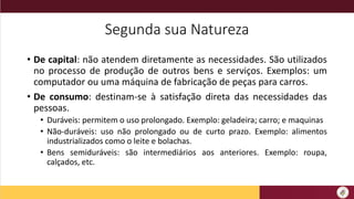 Segunda sua Natureza
• De capital: não atendem diretamente as necessidades. São utilizados
no processo de produção de outros bens e serviços. Exemplos: um
computador ou uma máquina de fabricação de peças para carros.
• De consumo: destinam-se à satisfação direta das necessidades das
pessoas.
• Duráveis: permitem o uso prolongado. Exemplo: geladeira; carro; e maquinas
• Não-duráveis: uso não prolongado ou de curto prazo. Exemplo: alimentos
industrializados como o leite e bolachas.
• Bens semiduráveis: são intermediários aos anteriores. Exemplo: roupa,
calçados, etc.
 