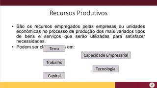 Recursos Produtivos
• São os recursos empregados pelas empresas ou unidades
econômicas no processo de produção dos mais variados tipos
de bens e serviços que serão utilizadas para satisfazer
necessidades.
• Podem ser classificados em:
Terra
Capital
Trabalho
Capacidade Empresarial
Tecnologia
 