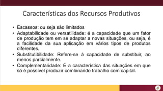 Características dos Recursos Produtivos
• Escassos: ou seja são limitados
• Adaptabilidade ou versatilidade: é a capacidade que um fator
de produção tem em se adaptar a novas situações, ou seja, é
a facilidade da sua aplicação em vários tipos de produtos
diferentes.
• Substitutibilidade: Refere-se à capacidade de substituir, ao
menos parcialmente.
• Complementaridade: É a característica das situações em que
só é possível produzir combinando trabalho com capital.
 