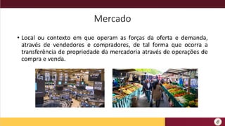 Mercado
• Local ou contexto em que operam as forças da oferta e demanda,
através de vendedores e compradores, de tal forma que ocorra a
transferência de propriedade da mercadoria através de operações de
compra e venda.
 