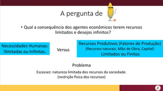 A pergunta de
• Qual a consequência dos agentes econômicos terem recursos
limitados e desejos infinitos?
Necessidades Humanas:
Ilimitadas ou Infinitas.
Recursos Produtivos (Fatores de Produção)
(Recursos naturais, Mão de Obra, Capital)
Limitados ou Finitos
Problema
Escassez: natureza limitada dos recursos da sociedade.
(restrição física dos recursos)
Versus
 