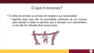 O que é escassez?
• É a falta de um bem ou serviço em relação à sua necessidade:
• Significa dizer que não há quantidade suficiente de um recurso
para atender a todas as pessoas que o desejam ou o demandam,
se ele não for cobrado (tiver preço zero).
 