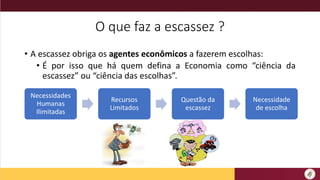 O que faz a escassez ?
• A escassez obriga os agentes econômicos a fazerem escolhas:
• É por isso que há quem defina a Economia como “ciência da
escassez” ou “ciência das escolhas”.
Necessidades
Humanas
Ilimitadas
Recursos
Limitados
Questão da
escassez
Necessidade
de escolha
 