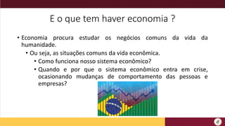 E o que tem haver economia ?
• Economia procura estudar os negócios comuns da vida da
humanidade.
• Ou seja, as situações comuns da vida econômica.
• Como funciona nosso sistema econômico?
• Quando e por que o sistema econômico entra em crise,
ocasionando mudanças de comportamento das pessoas e
empresas?
 