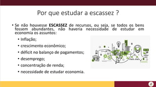 Por que estudar a escassez ?
• Se não houvesse ESCASSEZ de recursos, ou seja, se todos os bens
fossem abundantes, não haveria necessidade de estudar em
economia os assuntos:
• Inflação;
• crescimento econômico;
• déficit no balanço de pagamentos;
• desemprego;
• concentração de renda;
• necessidade de estudar economia.
 