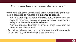 Como resolver a escassez de recursos?
• Uma das soluções encontradas pela humanidade para lidar
com a escassez de recursos é o sistema de preços.
• Ao se cobrar algo de valor (dinheiro, ouro, entre outros) em
troca de recursos, bens ou serviços escassos, conseguimos
adequar a demanda à oferta existente.
• Apenas aqueles dispostos a pagar o preço pelo bem em
questão têm acesso a ele.
• Em outras palavras, os preços existem para equilibrar a oferta
de um recurso, bem ou serviço à sua demanda.
 