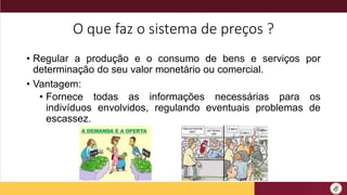 O que faz o sistema de preços ?
• Regular a produção e o consumo de bens e serviços por
determinação do seu valor monetário ou comercial.
• Vantagem:
• Fornece todas as informações necessárias para os
indivíduos envolvidos, regulando eventuais problemas de
escassez.
 