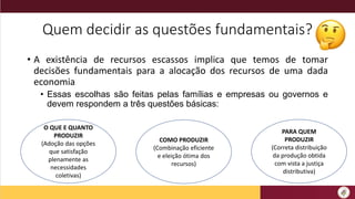 Quem decidir as questões fundamentais?
• A existência de recursos escassos implica que temos de tomar
decisões fundamentais para a alocação dos recursos de uma dada
economia
• Essas escolhas são feitas pelas famílias e empresas ou governos e
devem respondem a três questões básicas:
O QUE E QUANTO
PRODUZIR
(Adoção das opções
que satisfação
plenamente as
necessidades
coletivas)
COMO PRODUZIR
(Combinação eficiente
e eleição ótima dos
recursos)
PARA QUEM
PRODUZIR
(Correta distribuição
da produção obtida
com vista a justiça
distributiva)
 