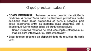 O quê precisam saber?
• COMO PRODUZIR: Trata-se de uma questão de eficiência
produtiva. A concorrência entre os diferentes produtores acaba
decidindo como serão produzidos os bens e serviços, pois
estes escolherão entre os métodos mais eficientes, isto é,
aquele que tiver o menor custo de produção possível;
• Serão utilizados métodos de produção capital-intensivos? ou
mão-de-obra-intensivos? ou terra-intensivos?
• Essa decisão depende da disponibilidade de recursos de cada
país.
 