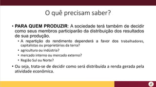 O quê precisam saber?
• PARA QUEM PRODUZIR: A sociedade terá também de decidir
como seus membros participarão da distribuição dos resultados
de sua produção.
• A repartição do rendimento dependerá a favor dos trabalhadores,
capitalistas ou proprietários da terra?
• agricultura ou indústria?
• mercado interno ou mercado externo?
• Região Sul ou Norte?
• Ou seja, trata-se de decidir como será distribuída a renda gerada pela
atividade econômica.
 