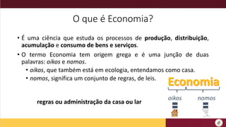 O que é Economia?
• É uma ciência que estuda os processos de produção, distribuição,
acumulação e consumo de bens e serviços.
• O termo Economia tem origem grega e é uma junção de duas
palavras: oikos e nomos.
• oikos, que também está em ecologia, entendamos como casa.
• nomos, significa um conjunto de regras, de leis.
oikos nomos
regras ou administração da casa ou lar
 