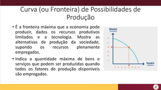 Curva (ou Fronteira) de Possibilidades de
Produção
• É a fronteira máxima que a economia pode
produzir, dados os recursos produtivos
limitados e a tecnologia. Mostra as
alternativas de produção da sociedade,
supondo os recursos plenamente
empregados.
• Indica a quantidade máxima de bens e
serviços que podem ser produzidas quando
todos os fatores de produção disponíveis
são empregados.
 