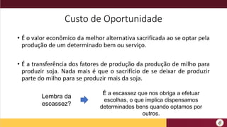 Custo de Oportunidade
• É o valor econômico da melhor alternativa sacrificada ao se optar pela
produção de um determinado bem ou serviço.
• É a transferência dos fatores de produção da produção de milho para
produzir soja. Nada mais é que o sacrifício de se deixar de produzir
parte do milho para se produzir mais da soja.
Lembra da
escassez?
É a escassez que nos obriga a efetuar
escolhas, o que implica dispensamos
determinados bens quando optamos por
outros.
 