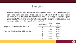 Exercício
• Você foi contratado para auxiliar um produtor que produz 8 t/ha de milho e quer
começar a planta soja, sabendo da escassez dos fatores de produção qual o custo
de oportunidade de passar da alternativa A para D, e conseguir produzir soja na
propriedade? Qual seria a melhor alternativa entre as apresentadas abaixo para
conseguir obter os maiores ganhos financeiros ?
Preço da Ton de soja: R$ 2.500,00
Preço da Ton de milho: R$ 1.500,00
 