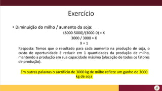 Exercício
• Diminuição do milho / aumento da soja:
(8000-5000)/(3000-0) = X
3000 / 3000 = X
X = 1
Resposta: Temos que o resultado para cada aumento na produção de soja, o
custo de oportunidade é reduzir em 1 quantidades da produção de milho,
mantendo a produção em sua capacidade máxima (alocação de todos os fatores
de produção).
Em outras palavras o sacrifício de 3000 kg de milho reflete um ganho de 3000
kg de soja
 