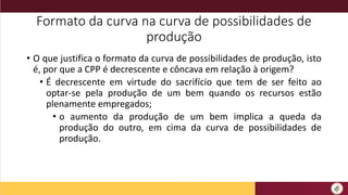 Formato da curva na curva de possibilidades de
produção
• O que justifica o formato da curva de possibilidades de produção, isto
é, por que a CPP é decrescente e côncava em relação à origem?
• É decrescente em virtude do sacrifício que tem de ser feito ao
optar-se pela produção de um bem quando os recursos estão
plenamente empregados;
• o aumento da produção de um bem implica a queda da
produção do outro, em cima da curva de possibilidades de
produção.
 