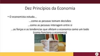 Dez Princípios da Economia
• O economista estuda...
...como as pessoas tomam decisões
...como as pessoas interagem entre si
...as forças e as tendencias que afetam a economia como um todo
(como funciona a economia)
 