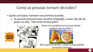 Como as pessoas tomam decisões?
• Quatro princípios norteiam essa primeira questão:
1. As pessoas precisam fazer escolhas (tradeoff), e essas não são de
graça, ou seja, “não existe almoço grátis”
Pense num produtor que terá que decidir
produzir soja ou milho ?
Não é possível atender a todas as necessidades
de maneira ilimitada.
 