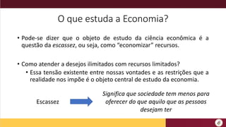 O que estuda a Economia?
• Pode-se dizer que o objeto de estudo da ciência econômica é a
questão da escassez, ou seja, como “economizar” recursos.
• Como atender a desejos ilimitados com recursos limitados?
• Essa tensão existente entre nossas vontades e as restrições que a
realidade nos impõe é o objeto central de estudo da economia.
Escassez
Significa que sociedade tem menos para
oferecer do que aquilo que as pessoas
desejam ter
 