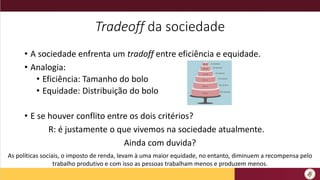 Tradeoff da sociedade
• A sociedade enfrenta um tradoff entre eficiência e equidade.
• Analogia:
• Eficiência: Tamanho do bolo
• Equidade: Distribuição do bolo
• E se houver conflito entre os dois critérios?
R: é justamente o que vivemos na sociedade atualmente.
Ainda com duvida?
As políticas sociais, o imposto de renda, levam à uma maior equidade, no entanto, diminuem a recompensa pelo
trabalho produtivo e com isso as pessoas trabalham menos e produzem menos.
 