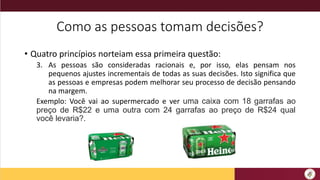 Como as pessoas tomam decisões?
• Quatro princípios norteiam essa primeira questão:
3. As pessoas são consideradas racionais e, por isso, elas pensam nos
pequenos ajustes incrementais de todas as suas decisões. Isto significa que
as pessoas e empresas podem melhorar seu processo de decisão pensando
na margem.
Exemplo: Você vai ao supermercado e ver uma caixa com 18 garrafas ao
preço de R$22 e uma outra com 24 garrafas ao preço de R$24 qual
você levaria?.
 