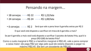 Pensando na margem...
• 18 cervejas R$ 22 R$ 1,22/lata
• 24 cervejas R$ 24 R$ 1,00/lata
• 6 cervejas R$ 2 Será que vale a pena levar 6 garrafas extras por R$ 2
O que você está disposto a sacrificar em troca de 6 garrafas a mais?
Se por 6 garrafas a mais você está disposto a sacrificar 3 pacotes de batata frita, qual é o
preço (R$ 0,80) da batata frita?
Como o custo marginal é R$2 e o benefício marginal é R$2,40, vale a pena comprar
a caixa maior: ele paga R$2 por algo pelo qual ele estaria disposto a pagar no
máximo R$2,40. Ele tem um excedente de R$0,40.
 