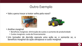 Outro Exemplo
• Vale a pena trocar o trator velho pelo novo?
• Análise marginal
• Benefícios marginais: diminuição do custos e aumento de produtividade
• Custos marginais: custo do financiamento
• Um tomador de decisão executa uma ação se, e somente se, o
benefício marginal da ação ultrapassa o custo marginal.
 
