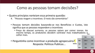 Como as pessoas tomam decisões?
• Quatro princípios norteiam essa primeira questão:
4. "Pessoas reagem a incentivos. O resto são comentários“
• Pessoas tomam decisões baseando-se nos Benefícios e Custos, isto
significa que as pessoas respondem a incentivos
• Preço do abacaxi aumenta, as pessoas optam por comer menos. Ao
mesmo tempo, os produtores decidem contratar mais trabalhadores e
colher mais.
• Perguntinha como incentivar a produção agropecuária?
Resposta: Politicas Publicas...
 