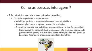 Como as pessoas interagem ?
• Três princípios norteiam essa primeira questão:
5. O comércio pode ser bom para todos
• Indivíduos ganham por comercializar com outros indivíduos
• A competição resulta em ganho através da produção
• O comércio permite que indivíduos se especializem no que fazem melhor
• O comércio internacional não é uma competição onde apenas um lado
ganha e outro perde, mas sim uma porta para que cada país possa se
beneficiar focando na produção do que tem de melhor.
 
