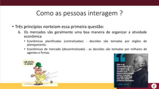 Como as pessoas interagem ?
• Três princípios norteiam essa primeira questão:
6. Os mercados são geralmente uma boa maneira de organizar a atividade
econômica
• Econômicas planificadas (centralizadas) - decisões são tomadas por órgãos de
planejamento.
• Econômicas de mercado (descentralizada) - as decisões são tomadas por milhares de
agentes e firmas.
 