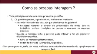 Como as pessoas interagem ?
• Três princípios norteiam essa primeira questão:
7. Os governos podem, algumas vezes, melhorar os mercados
• Se a mão invisível é tão boa, por que precisamos de governo?
• Resposta: Garantir o direito de propriedade de modo que os
indivíduos tenham condições de possuir e controlar os recursos
escassos
• Quando o mercado falha o governo pode intervir a fim de promover
eficiência e equidade.
• Falha de mercado (externalidades)
• Poder de mercado (Monopólio, Oligopólio).
Dizer que o governo pode, por vezes, melhorar os resultados do mercado não significa que ele
sempre o fará.
 