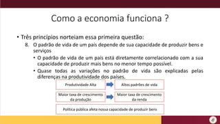 Como a economia funciona ?
• Três princípios norteiam essa primeira questão:
8. O padrão de vida de um país depende de sua capacidade de produzir bens e
serviços
• O padrão de vida de um país está diretamente correlacionado com a sua
capacidade de produzir mais bens no menor tempo possível.
• Quase todas as variações no padrão de vida são explicadas pelas
diferenças na produtividade dos países.
Produtividade Alta Altos padrões de vida
Maior taxa de crescimento
da produção
Maior taxa de crescimento
da renda
Política pública afeta nossa capacidade de produzir bens
 
