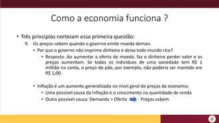 Como a economia funciona ?
• Três princípios norteiam essa primeira questão:
9. Os preços sobem quando o governo emite moeda demais
• Por que o governo não imprime dinheiro e deixa todo mundo rico?
• Resposta: Ao aumentar a oferta de moeda, faz o dinheiro perder valor e os
preços aumentam. Se todos os indivíduos de uma sociedade tem R$ 1
milhão na conta, o preço do pão, por exemplo, não poderia ser mantido em
R$ 1,00.
• Inflação é um aumento generalizado no nível geral de preços da economia.
• Uma possível causa da inflação é o crescimento na quantidade de renda
• Outra possível causa: Demanda > Oferta Preços sobem
 