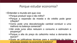 Porque estudar economia?
• Entender o mundo em que vive
 Porque produzir soja e não milho?
 Porque a expansão da moeda e do crédito pode gerar
inflação?
 Como pode uma desvalorização cambial conduzir a uma
melhora na balança comercial?
 Até onde juros altos reduzem o consumo e estimulam a
poupança?
 Porque a alta do preço do cafezinho reduz a demanda de
açúcar?
 Quais as jutificativas técnicas para a existência de tantas
empresas estatais na economia brasileira?
 