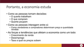 Portanto, a economia estuda
• Como as pessoas tomam decisões:
• O quanto trabalham
• O que compram
• Quanto poupam
• Como as pessoas interagem entre si:
• Como vendedores e compradores determinam preço e quantidade
vendida
• As forças e tendências que afetam a economia como um todo:
• Crescimento da renda
• Desemprego
• Taxa a qual os preços sobem
 
