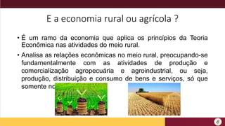 E a economia rural ou agrícola ?
• É um ramo da economia que aplica os princípios da Teoria
Econômica nas atividades do meio rural.
• Analisa as relações econômicas no meio rural, preocupando-se
fundamentalmente com as atividades de produção e
comercialização agropecuária e agroindustrial, ou seja,
produção, distribuição e consumo de bens e serviços, só que
somente no meio rural.
 