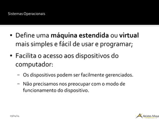 29/04/14
Sistemas Operacionais
● Define uma máquina estendida ou virtual
mais simples e fácil de usar e programar;
● Facilita o acesso aos dispositivos do
computador:
– Os dispositivos podem ser facilmente gerenciados.
– Não precisamos nos preocupar com o modo de
funcionamento do dispositivo.
 