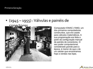 29/04/14
Primeira Geração:
● (1945 – 1955) :Válvulas e painéis de
conectores Computador ENIAC (1946): um
dos primeiros computadores
construídos, que era usado
para cálculos matemáticos. A
sua programação era feita a
partir da configuração manual
de painéis de conectores. O
seu poder computacional,
considerado grande para a
época, é menor do que o de
um celular que encontramos
hoje a vendas nas lojas.
 