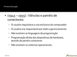 29/04/14
Primeira Geração:
● (1945 – 1955) :Válvulas e painéis de
conectores:
– O usuário requisitava o uso exclusivo do computador
– O usuário era responsável por todo o gerenciamento
– Não existiam as linguagens de programação
– Programação direta dos dispositivos de hardware,
através de painéis conectores
– Não existiam os sistemas operacionais.
 