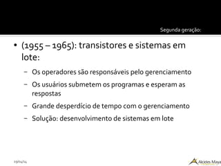 29/04/14
Segunda geração:
● (1955 – 1965): transistores e sistemas em
lote:
– Os operadores são responsáveis pelo gerenciamento
– Os usuários submetem os programas e esperam as
respostas
– Grande desperdício de tempo com o gerenciamento
– Solução: desenvolvimento de sistemas em lote
 