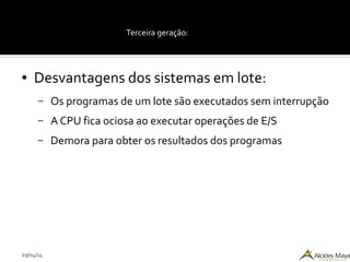 29/04/14
Terceira geração:
● Desvantagens dos sistemas em lote:
– Os programas de um lote são executados sem interrupção
– A CPU fica ociosa ao executar operações de E/S
– Demora para obter os resultados dos programas
 