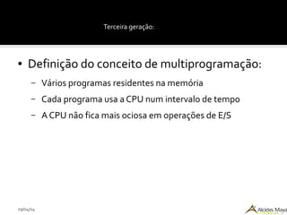 29/04/14
Terceira geração:
● Definição do conceito de multiprogramação:
– Vários programas residentes na memória
– Cada programa usa a CPU num intervalo de tempo
– A CPU não fica mais ociosa em operações de E/S
 