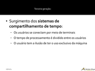 29/04/14
Terceira geração:
● Surgimento dos sistemas de
compartilhamento de tempo:
– Os usuários se conectam por meio de terminais
– O tempo de processamento é dividido entre os usuários
– O usuário tem a ilusão de ter o uso exclusivo da máquina
 