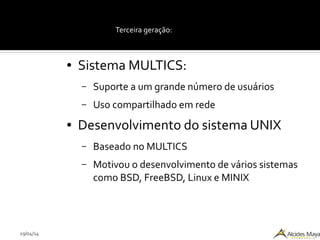 29/04/14
Terceira geração:
● Sistema MULTICS:
– Suporte a um grande número de usuários
– Uso compartilhado em rede
● Desenvolvimento do sistema UNIX
– Baseado no MULTICS
– Motivou o desenvolvimento de vários sistemas
como BSD, FreeBSD, Linux e MINIX
 